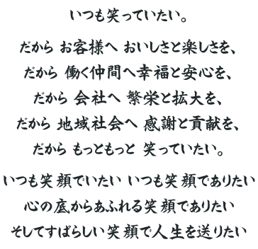 いつも笑っていたい。だからお客様へおいしさと楽しさを、だから働く仲間へ幸福と安心を、だから会社へ繁栄と拡大を、だから地域社会へ感謝と貢献を、だから もっともっと笑っていたい。いつも笑顔でいたい。いつも笑顔でありたい。心の底からあふれる笑顔でありたい。そしてすばらしい笑顔で人生を送りたい