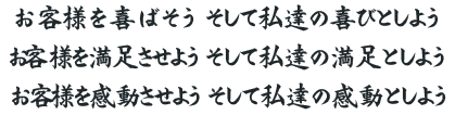 お客様を喜ばそう そして私達の喜びとしよう。お客様を満足させよう そして私達の満足としよう。お客様を感動させよう。そして私達の感動としよう